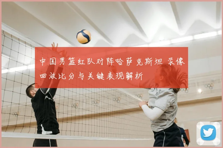 中国男篮红队对阵哈萨克斯坦 录像回放比分与关键表现解析