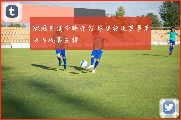 欧冠直播今晚开打 球迷锁定赛事看点与观赛安排