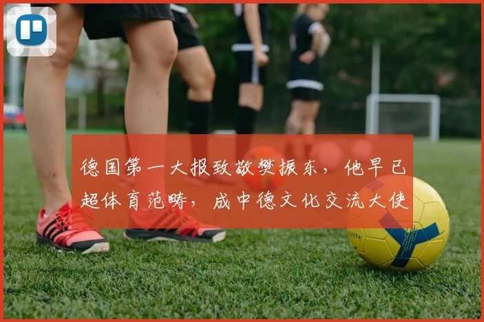 德国第一大报致敬樊振东，他早已超体育范畴，成中德文化交流大使
