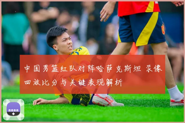 中国男篮红队对阵哈萨克斯坦 录像回放比分与关键表现解析