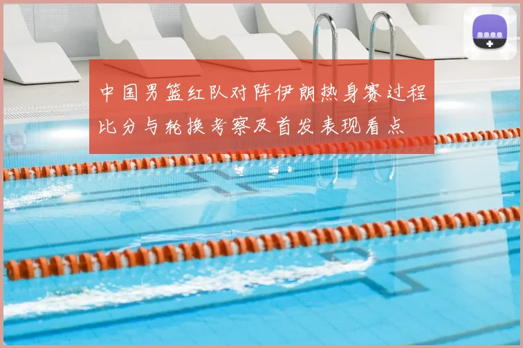 中国男篮红队对阵伊朗热身赛过程比分与轮换考察及首发表现看点