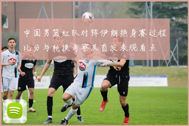 中国男篮红队对阵伊朗热身赛过程比分与轮换考察及首发表现看点