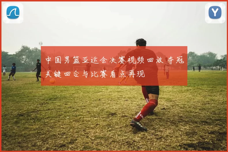 中国男篮亚运会决赛视频回放 夺冠关键回合与比赛看点再现