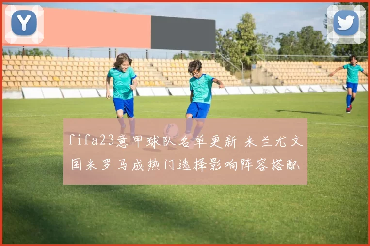 fifa23意甲球队名单更新 米兰尤文国米罗马成热门选择影响阵容搭配