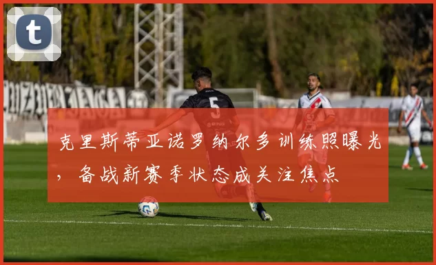 克里斯蒂亚诺罗纳尔多训练照曝光，备战新赛季状态成关注焦点