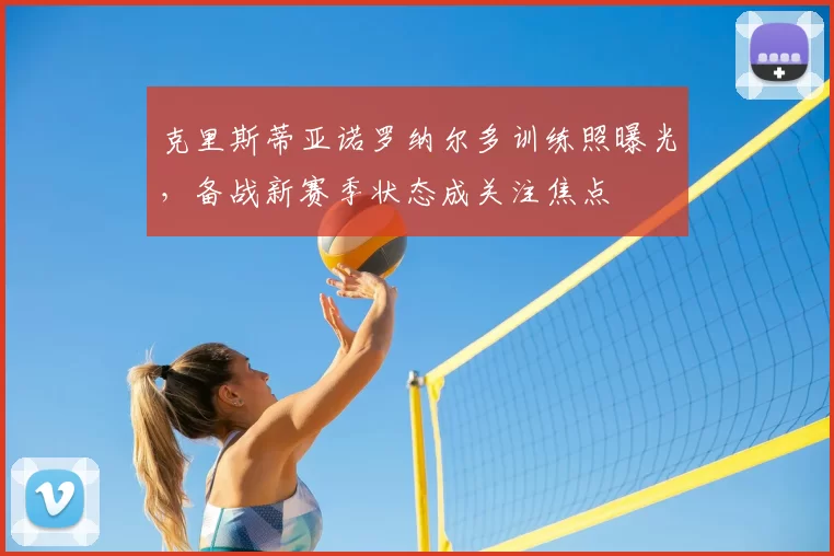 克里斯蒂亚诺罗纳尔多训练照曝光，备战新赛季状态成关注焦点