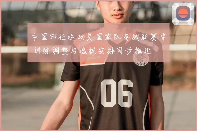 中国田径运动员国家队备战新赛季 训练调整与选拔安排同步推进